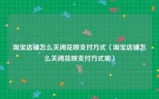 淘宝店铺怎么关闭花呗支付方式〈淘宝店铺怎么关闭花呗支付方式呢〉