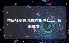 莆田鞋拿货渠道(莆田潮鞋工厂货源批发)