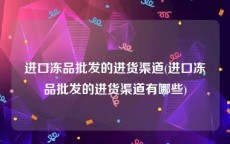 进口冻品批发的进货渠道(进口冻品批发的进货渠道有哪些)