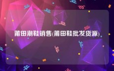 莆田潮鞋销售(莆田鞋批发货源)