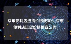 京东便利店进货价格便宜么(京东便利店进货价格便宜么吗)