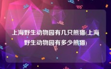 上海野生动物园有几只熊猫(上海野生动物园有多少熊猫)