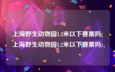 上海野生动物园1.3米以下要票吗(上海野生动物园1.2米以下要票吗)