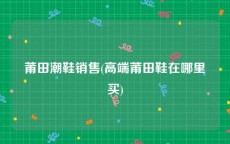 莆田潮鞋销售(高端莆田鞋在哪里买)