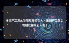 推销产品怎么发朋友圈吸引人〈推销产品怎么发朋友圈吸引人呢〉