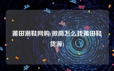 莆田潮鞋网购(微商怎么找莆田鞋货源)