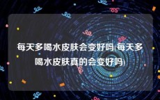 每天多喝水皮肤会变好吗(每天多喝水皮肤真的会变好吗)