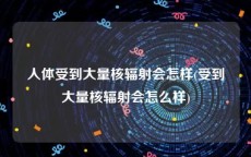 人体受到大量核辐射会怎样(受到大量核辐射会怎么样)