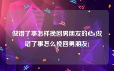 做错了事怎样挽回男朋友的心(做错了事怎么挽回男朋友)