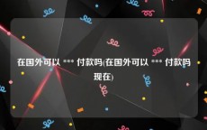 在国外可以 *** 付款吗(在国外可以 *** 付款吗现在)