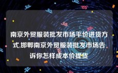 南京外贸服装批发市场平价进货方式,邯郸南京外贸服装批发市场告诉你怎样成本价提货