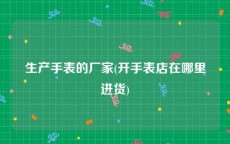 生产手表的厂家(开手表店在哪里进货)