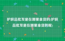 护肤品批发是在哪里拿货的(护肤品批发是在哪里拿货的呢)