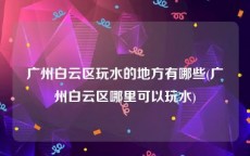 广州白云区玩水的地方有哪些(广州白云区哪里可以玩水)