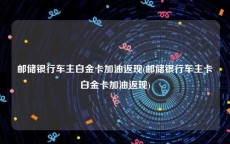 邮储银行车主白金卡加油返现(邮储银行车主卡白金卡加油返现)
