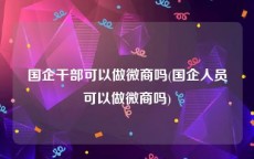 国企干部可以做微商吗(国企人员可以做微商吗)