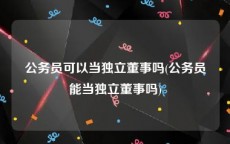 公务员可以当独立董事吗(公务员能当独立董事吗)