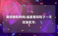 莆田潮鞋网购(福建莆田鞋子一手货源批发)