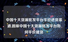 中国十大货源批发平台平价进货渠道,固原中国十大货源批发平台如何平价提货