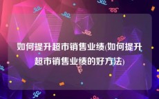 如何提升超市销售业绩(如何提升超市销售业绩的好方法)