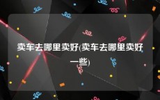 卖车去哪里卖好(卖车去哪里卖好一些)