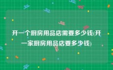 开一个厨房用品店需要多少钱(开一家厨房用品店要多少钱)
