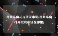 昆明斗南花卉批发市场(昆明斗南花卉批发市场在哪里)