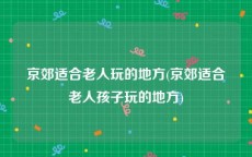 京郊适合老人玩的地方(京郊适合老人孩子玩的地方)