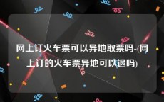 网上订火车票可以异地取票吗-(网上订的火车票异地可以退吗)