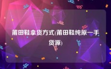 莆田鞋拿货方式(莆田鞋纯原一手货源)