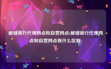 邮储银行代理网点和自营网点(邮储银行代理网点和自营网点有什么区别)