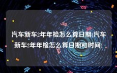 汽车新车2年年检怎么算日期(汽车新车2年年检怎么算日期和时间)