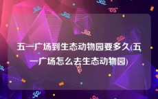 五一广场到生态动物园要多久(五一广场怎么去生态动物园)