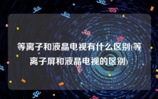 等离子和液晶电视有什么区别(等离子屏和液晶电视的区别)