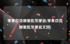 零食百货哪里批发便宜(零食百货哪里批发便宜又好)