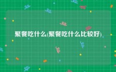 聚餐吃什么(聚餐吃什么比较好)