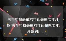 汽车年检是第六年还是第七年开始(汽车年检是第六年还是第七年开始的)