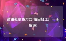 莆田鞋拿货方式(莆田鞋工厂一手货源)