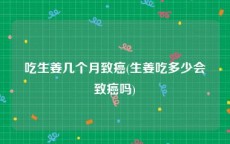 吃生姜几个月致癌(生姜吃多少会致癌吗)