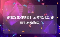 邵阳野生动物园什么时候开工(邵阳生态动物园)