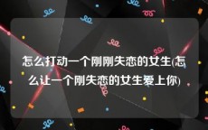 怎么打动一个刚刚失恋的女生(怎么让一个刚失恋的女生爱上你)