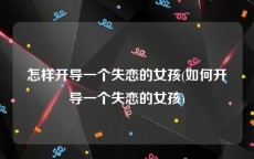 怎样开导一个失恋的女孩(如何开导一个失恋的女孩)