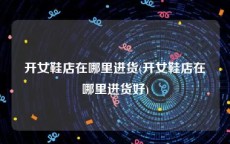 开女鞋店在哪里进货(开女鞋店在哪里进货好)