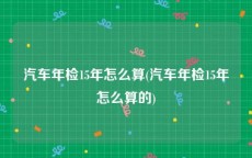 汽车年检15年怎么算(汽车年检15年怎么算的)