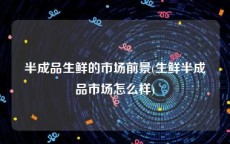 半成品生鲜的市场前景(生鲜半成品市场怎么样)