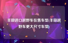 丰田进口越野车在售车型(丰田越野车更大尺寸车型)