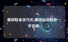 莆田鞋拿货方式(莆田运动鞋找一手货源)