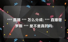  *** 直播 *** 怎么分成( *** 直播俄罗斯 *** 是不是真的吗)