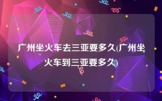 广州坐火车去三亚要多久(广州坐火车到三亚要多久)