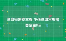 查血铅需要空腹(小孩查血常规需要空腹吗)
